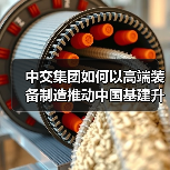 中交集团如何以高端装备制造推动中国基建升级(图1) 中交集团如何以高端装备制造推动中国基建升级(图1)